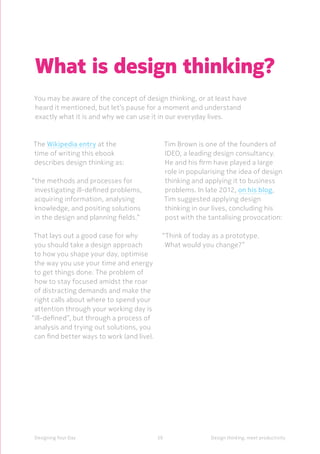 39Designing Your Day Design thinking, meet productivity
The Wikipedia entry at the
time of writing this ebook
describes design thinking as:
“the methods and processes for
investigating ill-defined problems,
acquiring information, analysing
knowledge, and positing solutions
in the design and planning fields.”
That lays out a good case for why
you should take a design approach
to how you shape your day, optimise
the way you use your time and energy
to get things done. The problem of
how to stay focused amidst the roar
of distracting demands and make the
right calls about where to spend your
attention through your working day is
“ill-defined”, but through a process of
analysis and trying out solutions, you
can find better ways to work (and live).
Tim Brown is one of the founders of
IDEO, a leading design consultancy.
He and his firm have played a large
role in popularising the idea of design
thinking and applying it to business
problems. In late 2012, on his blog,
Tim suggested applying design
thinking in our lives, concluding his
post with the tantalising provocation:
“Think of today as a prototype.
What would you change?”
What is design thinking?
You may be aware of the concept of design thinking, or at least have
heard it mentioned, but let’s pause for a moment and understand
exactly what it is and why we can use it in our everyday lives.
 