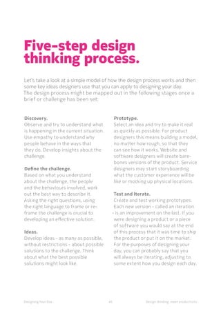 40Designing Your Day Design thinking, meet productivity
Five-step design
thinking process.
Let’s take a look at a simple model of how the design process works and then
some key ideas designers use that you can apply to designing your day.
The design process might be mapped out in the following stages once a
brief or challenge has been set:
Discovery.
Observe and try to understand what
is happening in the current situation.
Use empathy to understand why
people behave in the ways that
they do. Develop insights about the
challenge.
Define the challenge.
Based on what you understand
about the challenge, the people
and the behaviours involved, work
out the best way to describe it.
Asking the right questions, using
the right language to frame or re-
frame the challenge is crucial to
developing an effective solution.
Ideas.
Develop ideas - as many as possible,
without restrictions - about possible
solutions to the challenge. Think
about what the best possible
solutions might look like.
Prototype.
Select an idea and try to make it real
as quickly as possible. For product
designers this means building a model,
no matter how rough, so that they
can see how it works. Website and
software designers will create bare-
bones versions of the product. Service
designers may start storyboarding
what the customer experience will be
like or mocking up physical locations.
Test and Iterate.
Create and test working prototypes.
Each new version - called an iteration
- is an improvement on the last. If you
were designing a product or a piece
of software you would say at the end
of this process that it was time to ship
the product or put it on the market.
For the purposes of designing your
day, you can probably say that you
will always be iterating, adjusting to
some extent how you design each day.
 