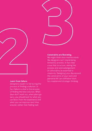 43Designing Your Day
Learn from failure.
Designers expect to fail during the
process of finding a solution. In
fact failure is vital to the process
of finding the best solution. When
days don’t work out, when plans go
awry, you should look for what you
can learn from the experience and
what you can improve next time
around, rather than feeling bad.
Constraints are liberating.
We might think that creative minds
like designers can’t stand being
limited by process. In fact they
crave that structure, seeing the
process and acknowledgement
of constraints as essential to
creativity. Designing your day around
the constraints of your work and
personal life can still leave room
for creative and strategic thinking.
 