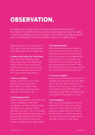 44Designing Your Day
Observation.
To design your own day, first you have to understand how you work. 
This may be more difficult than you think. Somehow we can have the ability
to both be incredibly critical of ourselves (“I am terrible at staying focused!”)
and overly flattering (“If there’s a deadline, I’ll hit it, no matter what.”).
Observing how you work requires a
little rigour. Here we have gathered
some approaches which might help:
•  Keep a work diary for a few days:
Note down the things you have
done in each hour. You might also
make a note of your energy level,
and how happy and motivated you
feel. Use a scale like marks out of
ten to give some consistency. 
•  	Write a timeline.
Sketch out the 24 hours of the
day and note what you do in
each. When you sleep, travel,
read, the types of work you do,
when you take breaks, etc.
•  Bad day/good day.
Based on your notes or from memory,
create a timeline or free-form
visualisation of what a bad day looks
like. What’s not working? What’s
getting in the way? Then try showing
what an ideal day looks like: when you
are really getting great work done,
have enough time for family and
friends, and get a good night’s sleep.
•  Be dispassionate.
Be as dispassionate as possible, as
if you were analysing the actions of
someone you had never met before.
Try to be relatively non-judgemental
and simply curious: “I wonder why I
leave all of those windows open on
my computer all of the time?” “Why
do I add something I have just done to
my to-do list and then cross it out?” 
•  List your insights.
Based on your observations, list some
insights you have about yourself. What
do you do well? When do you do it?
What are the things you need in order
to be able to work well? Where do
things go wrong? What are habits that
work well and which get in the way? 
• Get feedback.
Talk to a trusted colleague or friend
and ask for their impressions of you
at work. Do they think you are well
organised, happy, effective? Where
do they think you could improve? If
you have listed some insights about
yourself, ask them if they agree. 
44Designing Your Day Observation
 
