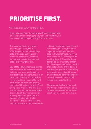 46Designing Your Day
Prioritise first.
The more habitually you return
to setting priorities, the more
effective you can be. When things
get a little crazy and you aren’t
sure what comes next, it should
be your cue to take time out and
set or reset your priorities. 
	One of the things that neuroscience
teaches is that the brain has evolved
to be lazy, or more kindly put, to
avoid activities that consume a lot of
resources. Planning and prioritising
- or re-prioritising - seems like hard
work and so we will try to avoid it,
muttering “I’ll just get on with it” and
diving head-first into the first task
in front of us, or that old fall-back of
the mindlessly busy person: email.
	Knowing what your priorities are
takes an effort of will. It takes
discipline to focus on the task and
then to complete it, but it is essential. 
	Lists are the obvious place to start
with setting priorities, but often
to get a fresh perspective you
need to try something new. If you
have a massive list of things to do,
marking them A, B and C will only
get you so far. Try writing a fresh
list, allowing yourself only a handful
of priorities. Some prefer to use a
visualisation approach, rearranging
index cards, or getting things up
on a whiteboard before sitting back
to consider which things should
receive the most attention.
	Whatever methods you use, really
effective prioritising means being
ruthless and realistic with yourself
about how much you can achieve. 
“Prioritise prioritising”- Dr David Rock.
If you take just one piece of advice from this book, from
all of the works on managing yourself and your time, it is
that you should put prioritising first on your list. 
46Designing Your Day Prioritise first
 