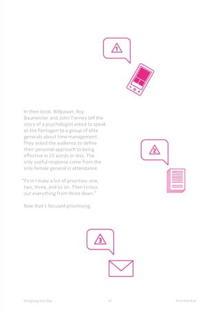 47Designing Your Day Prioritise first
	In their book, Willpower, Roy
Baumeister and John Tierney tell the
story of a psychologist asked to speak
at the Pentagon to a group of elite
generals about time management.
They asked the audience to define
their personal approach to being
effective in 25 words or less. The
only useful response came from the
only female general in attendance: 
“First I make a list of priorities: one,
two, three, and so on. Then I cross
out everything from three down.”
Now that’s focused prioritising.
 