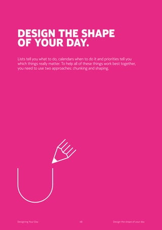 48Designing Your Day
Design the shape
of your day.
Lists tell you what to do, calendars when to do it and priorities tell you
which things really matter. To help all of these things work best together,
you need to use two approaches: chunking and shaping. 
48Designing Your Day Design the shape of your day
 