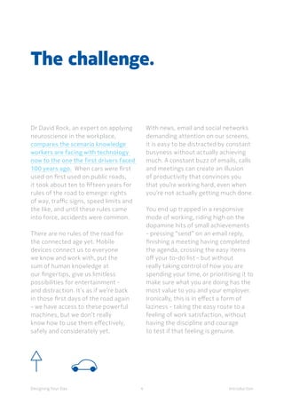 4Designing Your Day Introduction
The challenge.
Dr David Rock, an expert on applying
neuroscience in the workplace,
compares the scenario knowledge
workers are facing with technology
now to the one the first drivers faced
100 years ago.  When cars were first
used on first used on public roads,
it took about ten to fifteen years for
rules of the road to emerge: rights
of way, traffic signs, speed limits and
the like, and until these rules came
into force, accidents were common.
	There are no rules of the road for
the connected age yet. Mobile
devices connect us to everyone
we know and work with, put the
sum of human knowledge at
our fingertips, give us limitless
possibilities for entertainment -
and distraction. It’s as if we’re back
in those first days of the road again
- we have access to these powerful
machines, but we don’t really
know how to use them effectively,
safely and considerately yet.
	With news, email and social networks
demanding attention on our screens,
it is easy to be distracted by constant
busyness without actually achieving
much. A constant buzz of emails, calls
and meetings can create an illusion
of productivity that convinces you
that you’re working hard, even when
you’re not actually getting much done.
	
	You end up trapped in a responsive
mode of working, riding high on the
dopamine hits of small achievements
- pressing “send” on an email reply,
finishing a meeting having completed
the agenda, crossing the easy items
off your to-do list - but without
really taking control of how you are
spending your time, or prioritising it to
make sure what you are doing has the
most value to you and your employer.
Ironically, this is in effect a form of
laziness - taking the easy route to a
feeling of work satisfaction, without
having the discipline and courage
to test if that feeling is genuine.
 