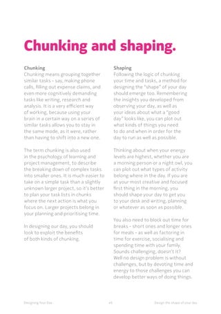 49Designing Your Day
Chunking and shaping.
Chunking 
Chunking means grouping together
similar tasks - say, making phone
calls, filling out expense claims, and
even more cognitively demanding
tasks like writing, research and
analysis. It is a very efficient way
of working, because using your
brain in a certain way on a series of
similar tasks allows you to stay in
the same mode, as it were, rather
than having to shift into a new one. 
	The term chunking is also used
in the psychology of learning and
project management, to describe
the breaking down of complex tasks
into smaller ones. It is much easier to
take on a simple task than a slightly
unknown larger project, so it’s better
to plan your task lists in chunks
where the next action is what you
focus on. Larger projects belong in
your planning and prioritising time. 
	In designing our day, you should
look to exploit the benefits
of both kinds of chunking.
Shaping
Following the logic of chunking
your time and tasks, a method for
designing the “shape” of your day
should emerge too. Remembering
the insights you developed from
observing your day, as well as
your ideas about what a “good
day” looks like, you can plot out
what kinds of things you need
to do and when in order for the
day to run as well as possible.
	Thinking about when your energy
levels are highest, whether you are
a morning person or a night owl, you
can plot out what types of activity
belong where in the day. If you are
at your most creative and focused
first thing in the morning, you
should shape your day to get you
to your desk and writing, planning
or whatever as soon as possible. 
You also need to block out time for
breaks - short ones and longer ones
for meals - as well as factoring in
time for exercise, socialising and
spending time with your family.
Sounds challenging, doesn’t it?
Well no design problem is without
challenges, but by devoting time and
energy to those challenges you can
develop better ways of doing things.
Design the shape of your day
 