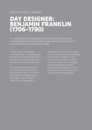 50Designing Your Day The Challenge
Day designer:
Benjamin Franklin
(1706-1790)
Franklin might be regarded
as the godfather of designing your
day. He structured his ideal day in a
thoughtful, measured way as you
can see from the table opposite. 
You will note that his day was
untroubled by email, childcare,
commuting or other concerns of
the modern knowledge worker.
(Although he did fret about
interruptions nonetheless.)
Design the shape OF Your day.
As well as being a founding father of the United States, a President,
a distinguished diplomat, a scientist and an inventor (of bifocal glasses
and the lightning rod, among other things).
Despite this there are real insights
to be gained from the close reading
of his routine. Creating “zones”
for types of work when you are at
your most productive, “chunking”
similar tasks together, taking
breaks and planning time for the
rest of your life are all things that
make for a well-designed day.  
 