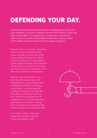 54Designing Your Day
Defending your day.
Having invested time and concentration in designing your day, it is
now necessary to protect yourself from the temptation of reverting
back to bad habits. Time gained by cutting away unnecessary
tasks can just as easily be squandered elsewhere, and the chaos
of the wider world can frequently be too great to ignore.
Nobody works in a vacuum. Situations
evolve, and your day needs to be
robust enough to evolve with them.
As your daily processes are refined
and improved upon you will need to
remain agile and adapt often. Roll with
the punches, but stand firm on what
you know to be most important. Don’t
allow your priorities to be hijacked.
	With the best of intentions, you
can only defend your day so far.
Ultimately you are working towards
an ideal that will fail in small ways
many times, running up against
problems. However, there will also
be small victories that mount up
over time and can bring powerful
changes to you, your team and your
organisation as a whole. Pushing
back in a positive way and asserting
control can become a powerful habit. 
	Let’s look at some of the main
things that can get in the way
of your day going to plan. 
54Designing Your Day Defending your day.
 