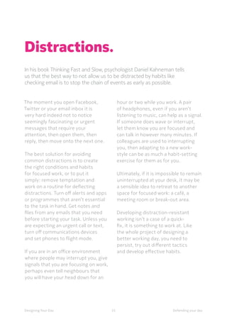 55Designing Your Day
Distractions.
In his book Thinking Fast and Slow, psychologist Daniel Kahneman tells
us that the best way to not allow us to be distracted by habits like
checking email is to stop the chain of events as early as possible.
hour or two while you work. A pair
of headphones, even if you aren’t
listening to music, can help as a signal.
If someone does wave or interrupt,
let them know you are focused and
can talk in however many minutes. If
colleagues are used to interrupting
you, then adapting to a new work-
style can be as much a habit-setting
exercise for them as for you. 
	
	Ultimately, if it is impossible to remain
uninterrupted at your desk, it may be
a sensible idea to retreat to another
space for focused work: a café, a
meeting room or break-out area. 
	Developing distraction-resistant
working isn’t a case of a quick-
fix, it is something to work at. Like
the whole project of designing a
better working day, you need to
persist, try out different tactics
and develop effective habits. 
The moment you open Facebook,
Twitter or your email inbox it is
very hard indeed not to notice
seemingly fascinating or urgent
messages that require your
attention, then open them, then
reply, then move onto the next one.
	The best solution for avoiding
common distractions is to create
the right conditions and habits
for focused work, or to put it
simply: remove temptation and
work on a routine for deflecting
distractions. Turn off alerts and apps
or programmes that aren’t essential
to the task in hand. Get notes and
files from any emails that you need
before starting your task. Unless you
are expecting an urgent call or text,
turn off communications devices
and set phones to flight mode. 
	If you are in an office environment
where people may interrupt you, give
signals that you are focusing on work,
perhaps even tell neighbours that
you will have your head down for an
Defending your day
 