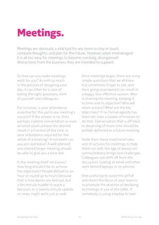 56Designing Your Day Defending your day
Meetings.
Meetings are obviously a vital tool for any team to stay in touch,
compare thoughts, and plan for the future. However, when mismanaged
it is all too easy for meetings to become overlong, disorganised
distractions from the business they are intended to support.
	So how can you make meetings
work for you? As with so much
in the process of designing your
day, it can often be a case of
asking the right questions, both
of yourself and colleagues.
	For instance, is your attendance
essential for this particular meeting’s
success? If the answer is no, then
perhaps a phone conversation or even
an email could achieve the desired
result in a fraction of the time. Is
your attendance required for the
whole of a meeting? If not when can
you join and leave? A well-planned
and chaired longer meeting should
be able to give you a time slot.
	Is the meeting itself necessary?
How long should it be to achieve
the objectives? People default to an
hour or round up to hours because
that is how diaries are laid out, but
a ten minute huddle to reach a
decision, or a twenty minute update
on news might work just as well.
	Once meetings begin, there are some
simple questions that we all know
but sometimes forget to ask, and
their going unanswered can result in
a baggy, less effective session. Who
is chairing the meeting, keeping it
to time and its objective? Who will
share actions? What are the key
objectives? If no formal agenda has
been set, take a couple of minutes to
do that. Conversation that is off topic
or deserving of more time should be
politely deferred to a future meeting.
	Aside from these traditional rules
and structures for meetings to help
them run well, the age of always-on
connectedness brings new challenges.
Colleagues can drift off from the
discussion, looking at email and other
work behind laptops or on phones.
	One useful tip to avoid this pitfall
and retain the focus of your team is
to promote the practice of declaring
technology in use at the table. If
somebody is using a laptop to take
 