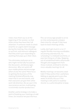 57Designing Your Day
This can encourage people to arrive
on time and prepared, and give
them time for a break if they have
back-to-back meetings all day.
	Lastly, don’t get stuck in a rut. If
regular Monday morning roundtables
are proving unproductive, try
scheduling in a midweek lunchtime, or
even last thing on a Friday. Stepping
out of established habits will provoke
thought and engagement from
those involved, and lead to shorter,
more valuable meetings for all.
	Weekly meetings can become a bad
habit if they outlive their usefulness.
Adding an agenda point every few
weeks to briefly discuss if the
meeting is still useful or could be
shorter is a useful discipline to keep.
notes, have them say so at the
beginning of the session, so that
others know they have their full
attention. If someone needs to check
email for an urgent client message
during the meeting, they should say
so up front, and reassure colleagues
that they aren’t just responding to
anything that pops up in their inbox.
	This eliminates confusion as to
who might not be fully focused on
the discussion, and discourages
distraction. Why not switch off
your mobile phone and encourage
others to do the same? More focus
on getting the business of the
meeting finished efficiently may
mean that it can end sooner, and
then everyone can give their other
work full attention. (As we saw in the
neuroscience section, multitasking
is extremely counter-productive.)
	Another useful strategy is to make a
point of booking your meetings at odd
times, for instance ten past the hour.
Defending your day
 