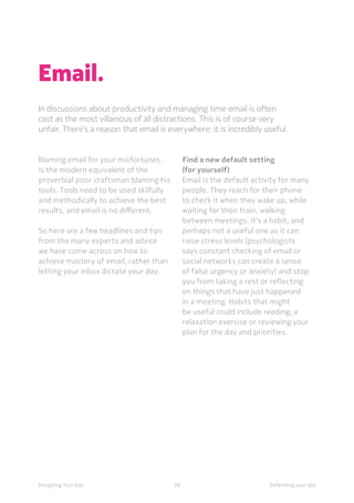 58Designing Your Day Defending your day
Email.
In discussions about productivity and managing time email is often
cast as the most villainous of all distractions. This is of course very
unfair. There’s a reason that email is everywhere: it is incredibly useful.
	Blaming email for your misfortunes
is the modern equivalent of the
proverbial poor craftsman blaming his
tools. Tools need to be used skilfully
and methodically to achieve the best
results, and email is no different. 
	So here are a few headlines and tips
from the many experts and advice
we have come across on how to
achieve mastery of email, rather than
letting your inbox dictate your day.
Find a new default setting
(for yourself)
Email is the default activity for many
people. They reach for their phone
to check it when they wake up, while
waiting for their train, walking
between meetings. It’s a habit, and
perhaps not a useful one as it can
raise stress levels (psychologists
says constant checking of email or
social networks can create a sense
of false urgency or anxiety) and stop
you from taking a rest or reflecting
on things that have just happened
in a meeting. Habits that might
be useful could include reading, a
relaxation exercise or reviewing your
plan for the day and priorities. 
 