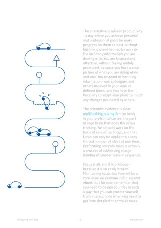 5Designing Your Day Introduction
The alternative is relaxed productivity
- a day where you achieve personal
and professional goals (or make
progress on them at least) without
becoming overwhelmed by work or
the incoming information you are
dealing with. You are focused and
effective, without feeling unduly
pressured, because you have a clear
picture of what you are doing when
and why. You respond to incoming
information from colleagues and
others involved in your work at
defined times, and you have the
flexibility to adapt your plans to match
any changes promoted by others.
The scientific evidence is clear:
multitasking is a myth − certainly
in your prefrontal cortex, the part
of your brain that does the active
thinking. We actually work on the
basis of sequential focus, and that
focus can only be applied to a very
limited number of ideas at one time.
Performing complex tasks is actually
a process of addressing a large
number of smaller tasks in sequence.
Focus is all, and it is precious -
because it is so easily broken.
Maintaining focus and flow will be a
core issue we examine in our second
ebook, but for now, remember that
you need to design your day in such
a way that you can protect yourself
from interruptions when you need to
perform detailed or complex tasks.
 