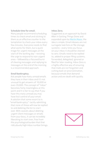 59Designing Your Day
Schedule time for email.
Many people recommend scheduling
times to check email and sticking to
them as an effective counter to the
temptation to check your inbox every
few minutes. Everyone needs to find
what works for them, but a quick
triage for urgent messages at the
start of the working day - resisting
the urge to respond to non-urgent
ones - followed by a focused burst
of clearing messages and replying to
messages at the end of the morning
is a recommended approach. 
Email bankruptcy.
Ask people how many unread emails
they have in their inbox and it’s not
unusual to get answers of 10,000 or
even 20,000. The concept of “inbox”
becomes fairly meaningless at this
point and it is fair to say that if you
have this many unread you may
have lost control of your email.
A solution that some resort to is
“email bankruptcy”: tacitly admitting
that none of these will now be replied
to and deleting the lot to start
over. With caveats about deleting
urgent client messages or emails
from your boss, it can be incredibly
liberating to start over, free from
the psychological burden that that
ridiculously high inbox number brings.
 
Inbox Zero. 
Suggested as an approach by David
Allen in Getting Things Done and
expanded upon by Merlin Mann, the
idea is simple. Email inboxes are not
surrogate task lists or file storage
systems - every time you focus
on your inbox it should be cleared
to zero. Emails need to be replied
to, added to proper filing systems,
forwarded, delegated, ignored or
filed for later reading. Inbox Zero is
a highly effective way of ensuring
that mails are not forgotten and
cutting back on procrastination,
because emails that demand
action and are dealt with quickly. 
Defending your day
 