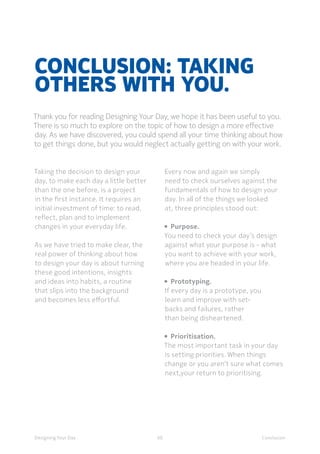 60Designing Your Day Conclusion
Conclusion: Taking
others with you.
Thank you for reading Designing Your Day, we hope it has been useful to you.
There is so much to explore on the topic of how to design a more effective
day. As we have discovered, you could spend all your time thinking about how
to get things done, but you would neglect actually getting on with your work.
Taking the decision to design your
day, to make each day a little better
than the one before, is a project
in the first instance. It requires an
initial investment of time: to read,
reflect, plan and to implement
changes in your everyday life. 
	As we have tried to make clear, the
real power of thinking about how
to design your day is about turning
these good intentions, insights
and ideas into habits, a routine
that slips into the background
and becomes less effortful. 
	Every now and again we simply
need to check ourselves against the
fundamentals of how to design your
day. In all of the things we looked
at, three principles stood out:
•  Purpose.
You need to check your day’s design
against what your purpose is - what
you want to achieve with your work,
where you are headed in your life. 
•  Prototyping.
If every day is a prototype, you
learn and improve with set-
backs and failures, rather
than being disheartened. 
•  Prioritisation.
The most important task in your day
is setting priorities. When things
change or you aren’t sure what comes
next,your return to prioritising.  
 