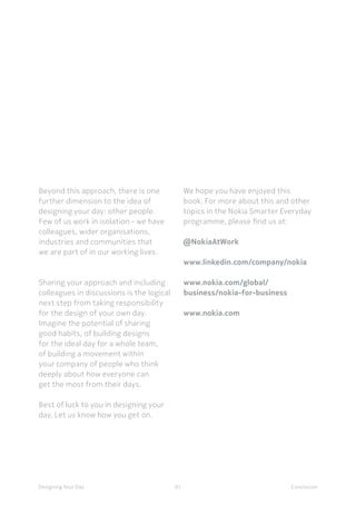 61Designing Your Day
Beyond this approach, there is one
further dimension to the idea of
designing your day: other people.
Few of us work in isolation - we have
colleagues, wider organisations,
industries and communities that
we are part of in our working lives. 
Sharing your approach and including
colleagues in discussions is the logical
next step from taking responsibility
for the design of your own day.
Imagine the potential of sharing
good habits, of building designs
for the ideal day for a whole team,
of building a movement within
your company of people who think
deeply about how everyone can
get the most from their days. 
Best of luck to you in designing your
day. Let us know how you get on.  
We hope you have enjoyed this
book. For more about this and other
topics in the Nokia Smarter Everyday
programme, please find us at: 
@NokiaAtWork
www.linkedin.com/company/nokia
www.nokia.com/global/
business/nokia-for-business
www.nokia.com
Conclusion
 