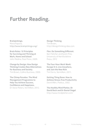 62Designing Your Day Further Reading
Further Reading.
Design Thinking.
Tim Brown,
http://designthinking.ideo.com
Flex: Do Something Different.
Ben Fletcher and Karen Pine,
University of Hertfordshire
Press, 2012
The Four Hour Work Week:
Escape 9-5, Live Anywhere,
and Join the New Rich.
Tim Ferris, Vermillion, 2011.
Getting Thing Done: How to
Achieve Stress-free Productivity.
David Allen, Piatkus, 2002.
The Healthy Mind Platter, Dr
David Rock and Dr Daniel Siegel.
http://www.mindplatter.com/
Brainpickings.
Maria Popova,
http://www.brainpickings.org/
Brain Rules: 12 Principles
for Surviving and Thriving at
Work, Home and School.
John Medina, Pear Press, 2009.
Change by Design: How Design
Thinking Creates New Alternatives
for Business and Society.
Tim Brown, Collins Business, 2009.
The Chimp Paradox: The Mind
Management Programme to
Help You Achieve Success,
Confidence and Happiness.
Dr Steve Peters, Vermillion, 2012.
 