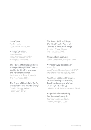 63Designing Your Day Further Reading
The Seven Habits of Highly
Effective People: Powerful
Lessons in Personal Change.
Stephen Covey, Simon
and Schuster, 2012.
Thinking Fast and Slow.
Daniel Kahneman, Penguin, 2012.
Why aren’t you delegating?
Amy Gallo,
http://blogs.hbr.org/hmu/2012/07/
why-arent-you-delegating.html
Your Brain at Work: Strategies
for Overcoming Distraction,
Regaining Focus and Working
Smarter, All Day Long.
Dr David Rock, Collins Business, 2009.
Willpower: Rediscovering
Our Greatest Strength.
Roy Baumeister and John
Tierney, Penguin, 2011
Inbox Zero.
Merlin Mann,
http://inboxzero.com/
Managing Oneself,
Peter Drucker,
http://hbr.org/2005/01/
managing-oneself/ar/1
The Power of Full Engagement:
Managing Energy, Not Time, Is
the Key to High Performance
and Personal Renewal.
Jim Loehr and Tony Schwartz,
The Free Press, 2003.
The Power of Habit: Why We Do
What We Do, and How to Change.
Charles Duhigg, William
Heinemann, 2012.
 