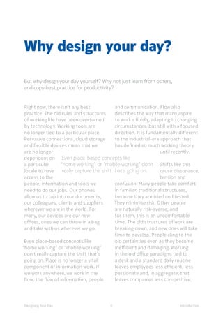 6Designing Your Day Introduction
Why design your day?
But why design your day yourself? Why not just learn from others,
and copy best practice for productivity?
	Even place-based concepts like
“home working” or “mobile working” don’t
really capture the shift that’s going on.
Right now, there isn’t any best
practice. The old rules and structures
of working life have been overturned
by technology. Working tools are
no longer tied to a particular place.
Pervasive connections, cloud storage
and flexible devices mean that we
are no longer
dependent on
a particular
locale to have
access to the
people, information and tools we
need to do our jobs. Our phones
allow us to tap into our documents,
our colleagues, clients and suppliers
wherever we are in the world. For
many, our devices are our new
offices, ones we can throw in a bag
and take with us wherever we go.
	Even place-based concepts like
“home working” or “mobile working”
don’t really capture the shift that’s
going on. Place is no longer a vital
component of information work. If
we work anywhere, we work in the
flow: the flow of information, people
and communication. Flow also
describes the way that many aspire
to work - fluidly, adapting to changing
circumstances, but still with a focused
direction. It is fundamentally different
to the industrial-era approach that
has defined so much working theory
until recently.
Shifts like this
cause dissonance,
tension and
confusion. Many people take comfort
in familiar, traditional structures,
because they are tried and tested.
They minimise risk. Other people
are naturally risk-averse, and
for them, this is an uncomfortable
time. The old structures of work are
breaking down, and new ones will take
time to develop. People cling to the
old certainties even as they become
inefficient and damaging. Working
in the old office paradigm, tied to
a desk and a standard daily routine
leaves employees less efficient, less
passionate and, in aggregate, that
leaves companies less competitive.
 