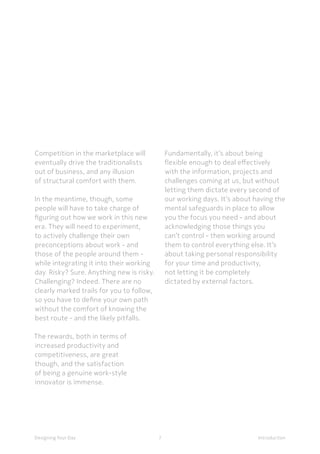 7Designing Your Day Introduction
Competition in the marketplace will
eventually drive the traditionalists
out of business, and any illusion
of structural comfort with them.
	In the meantime, though, some
people will have to take charge of
figuring out how we work in this new
era. They will need to experiment,
to actively challenge their own
preconceptions about work - and
those of the people around them -
while integrating it into their working
day. Risky? Sure. Anything new is risky.
Challenging? Indeed. There are no
clearly marked trails for you to follow,
so you have to define your own path
without the comfort of knowing the
best route - and the likely pitfalls.
The rewards, both in terms of
increased productivity and
competitiveness, are great
though, and the satisfaction
of being a genuine work-style
innovator is immense.
	Fundamentally, it’s about being
flexible enough to deal effectively
with the information, projects and
challenges coming at us, but without
letting them dictate every second of
our working days. It’s about having the
mental safeguards in place to allow
you the focus you need - and about
acknowledging those things you
can’t control - then working around
them to control everything else. It’s
about taking personal responsibility
for your time and productivity,
not letting it be completely
dictated by external factors.
 