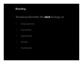 Branding


Emotional Benefits/ We elicit feelings of:

•   Empowerment

•   Connection

•   Significance

•   Growth

•   Contribution
 