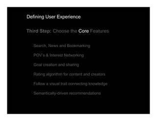 Defining User Experience


Third Step: Choose the Core Features


   Search, News and Bookmarking

   POV’s & Interest Networking

   Goal creation and sharing

   Rating algorithm for content and creators

   Follow a visual trail connecting knowledge

   Semantically-driven recommendations
 