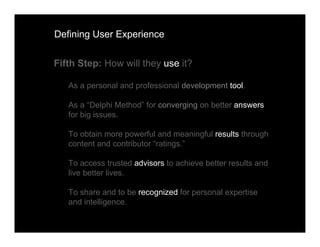 Defining User Experience


Fifth Step: How will they use it?

   As a personal and professional development tool.

   As a “Delphi Method” for converging on better answers
   for big issues.

   To obtain more powerful and meaningful results through
   content and contributor “ratings.”

   To access trusted advisors to achieve better results and
   live better lives.

   To share and to be recognized for personal expertise
   and intelligence.
 