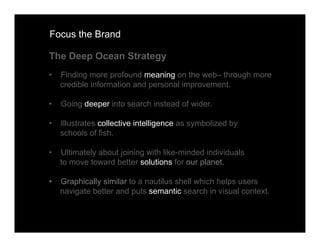 Focus the Brand

The Deep Ocean Strategy
•   Finding more profound meaning on the web– through more
    credible information and personal improvement.

•   Going deeper into search instead of wider.

•   Illustrates collective intelligence as symbolized by
    schools of fish.

•   Ultimately about joining with like-minded individuals
    to move toward better solutions for our planet.

•   Graphically similar to a nautilus shell which helps users
    navigate better and puts semantic search in visual context.
 