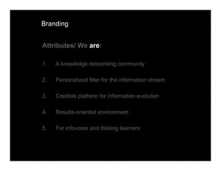 Branding


Attributes/ We are:

1.   A knowledge networking community

2.   Personalized filter for the information stream

3.   Credible platform for information evolution

4.   Results-oriented environment

5.   For infovores and lifelong learners
 