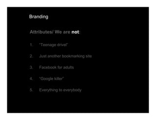 Branding


Attributes/ We are not:

1.   “Teenage drivel”

2.   Just another bookmarking site

3.   Facebook for adults

4.   “Google killer”

5.   Everything to everybody
 