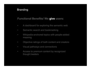 Branding


Functional Benefits/ We give users:

•   A dashboard for exploring the semantic web

•   Semantic search and bookmarking

•   Wikipedia-anchored topics with people-added
    meaning

•   Objective ratings of both content and creators

•   Visual pathways and connections

•   Access to premium content by recognized
    thought leaders
 