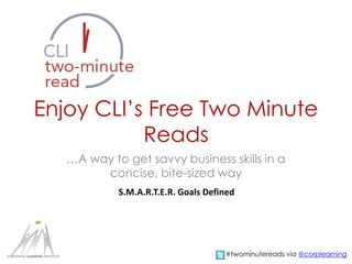 Enjoy CLI’s Free Two Minute 
Reads 
…A way to get savvy business skills in a 
concise, bite-sized way 
S.M.A.R.T.E.R. Goals Defined 
#twominutereads via @corplearning 
 