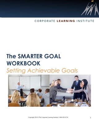 Copyright 2014 ©The Corporate Learning Institute 1-800-203-6734 1
The SMARTER GOAL
WORKBOOK
Setting Achievable Goals
 