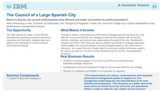 The Council of a Large Spanish City
What if a diverse city council could become more efficient and better accomplish its political promises?
After introducing a new “Direction by Objectives” and “Budget by Programs” model, the council of a large city in Spain establishes a real
performance management solution.
The Opportunity                                   What Makes it Smarter
City Hall needed to create a more efficient       Through a robust, comprehensive performance management and reporting tool, City
management reporting process to streamline        Hall can now ensure that its new strategy is enforced and aligned with all sectors,
measures and indicators, analyze data, and        districts, institutes, and autonomous organizations throughout the city. Dashboards
allow for the exchange of cross-functional        include more than 2,500 measures that are defined and linked to strategic objectives,
information exchange.                             which enables the council to assign municipal budgets based on key performance
                                                  indicators. As a result, the city is better able to accomplish political promises made to
                                                  its citizens as well as to become a more attractive city for tourists, companies and
                                                  investors.
                                                 Real Business Results
                                                 • Enabled municipal budgets to be driven by performance measures and
                                                    mandated strategic objectives
                                                 • Established a common framework to align all city services with the new strategy
                                                 • Allowed for strategies and targets to be evaluated on regularly
Solution Components                                                       “The implementation of a robust, comprehensive and integrated
•   Cognos® 8 Business Intelligence                                       performance management system to support our new
                                                                          management model helps the city administration to be more
                                                                          effective and transparent. This has given us a better view of the
                                                                          areas where we should focus our economic and operational
                                                                          efforts in order to make the city a better city for everyone.”
 