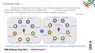 A Smarter City ….
 …… is one that integrates technology into a strategic approach to sustainability,
citizen well-being, and economic development ……… but also stressing the
importance of integration and interaction across multiple domains.
                                                                            Pike Research




  Smarter Cities 21st Century Government: Integrated across Multiple Domains
 