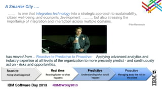 A Smarter City ….
 …… is one that integrates technology into a strategic approach to sustainability,
citizen well-being, and economic development ……… but also stressing the
importance of integration and interaction across multiple domains.
                                                                                Pike Research




has moved from… Reactive to Predictive to Proactive: Applying advanced analytics and
industry expertise at all levels of the organization to more precisely predict - and continuously
act on - risks and opportunities.
 