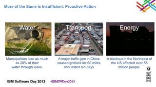 More of the Same is Insufficient: Proactive Action




         Water                      Transport                         Energy




 Municipalities lose as much   A major traffic jam in China   A blackout in the Northeast of
      as 20% of their          caused gridlock for 60 miles      the US affected over 55
   water through leaks.            and lasted ten days                million people.
 