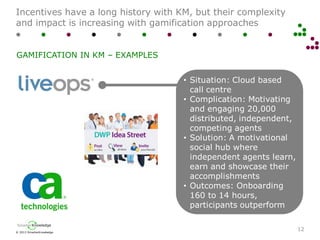 © 2013 SmarterKnowledge
SmarterKnowledge
Incentives have a long history with KM, but their complexity
and impact is increasing with gamification approaches
12
GAMIFICATION IN KM – EXAMPLES
• Situation: Cloud based
call centre
• Complication: Motivating
and engaging 20,000
distributed, independent,
competing agents
• Solution: A motivational
social hub where
independent agents learn,
earn and showcase their
accomplishments
• Outcomes: Onboarding
160 to 14 hours,
participants outperform
 