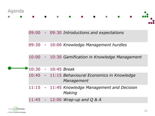 © 2013 SmarterKnowledge
SmarterKnowledge
Agenda
16
09:00 - 09:30 Introductions and expectations
09:30 - 10:00 Knowledge Management hurdles
10:00 - 10:30 Gamification in Knowledge Management
10:30 - 10:45 Break
10:45 - 11:15 Behavioural Economics in Knowledge
Management
11:15 - 11:45 Knowledge Management and Decision
Making
11:45 - 12:00 Wrap-up and Q & A
 