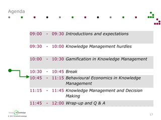 © 2013 SmarterKnowledge
SmarterKnowledge
Agenda
17
09:00 - 09:30 Introductions and expectations
09:30 - 10:00 Knowledge Management hurdles
10:00 - 10:30 Gamification in Knowledge Management
10:30 - 10:45 Break
10:45 - 11:15 Behavioural Economics in Knowledge
Management
11:15 - 11:45 Knowledge Management and Decision
Making
11:45 - 12:00 Wrap-up and Q & A
 