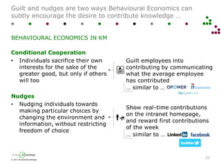 © 2013 SmarterKnowledge
SmarterKnowledge
Guilt and nudges are two ways Behavioural Economics can
subtly encourage the desire to contribute knowledge …
21
BEHAVIOURAL ECONOMICS IN KM
Conditional Cooperation
• Individuals sacrifice their own
interests for the sake of the
greater good, but only if others
will too
Nudges
• Nudging individuals towards
making particular choices by
changing the environment and
information, without restricting
freedom of choice
Guilt employees into
contributing by communicating
what the average employee
has contributed
Show real-time contributions
on the intranet homepage,
and reward first contributions
of the week
… similar to …
… similar to …
 