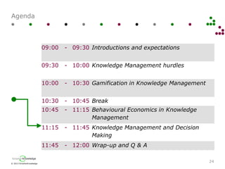 © 2013 SmarterKnowledge
SmarterKnowledge
Agenda
24
09:00 - 09:30 Introductions and expectations
09:30 - 10:00 Knowledge Management hurdles
10:00 - 10:30 Gamification in Knowledge Management
10:30 - 10:45 Break
10:45 - 11:15 Behavioural Economics in Knowledge
Management
11:15 - 11:45 Knowledge Management and Decision
Making
11:45 - 12:00 Wrap-up and Q & A
 