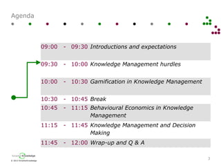 © 2013 SmarterKnowledge
SmarterKnowledge
Agenda
3
09:00 - 09:30 Introductions and expectations
09:30 - 10:00 Knowledge Management hurdles
10:00 - 10:30 Gamification in Knowledge Management
10:30 - 10:45 Break
10:45 - 11:15 Behavioural Economics in Knowledge
Management
11:15 - 11:45 Knowledge Management and Decision
Making
11:45 - 12:00 Wrap-up and Q & A
 