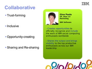 Collaboration Agenda 2.0


Collaborative
                                            Gina Poole
 Trust-forming                             VP, Web 2.0
                                            Marketing,

                                            IBM Software

 Inclusive
                              - Creates opportunities to
                              officially recognize and include
                              the work of IBM social computing
                              enthusiasts worldwide
 Opportunity-creating
                              - Shares the output and brings
                              visibility to the top productive
                              enthusiasts across our IBM
 Sharing and Re-sharing      leadership
 