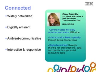 Collaboration Agenda 2.0


Connected
                                            Carol Sormilic
 Widely networked                          VP, Global Workforce &
                                            Web Processes
                                            Transformation Exec,

                                            IBM CHQ/CIO

 Digitally eminent
                              - Communicates her daily
                              activities and status IBM-wide

                              - Interacts with IBMers globally
 Ambient-communicative       through Lotus Connections

                              - Digitally-eminent through
                              sharing her presentations, data
 Interactive & responsive    and results through social
                              computing tools
 