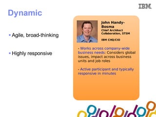 Collaboration Agenda 2.0


Dynamic
                                            John Handy-
                                            Bosma
                                            Chief Architect
                                            Collaboration, STSM
 Agile, broad-thinking
                                            IBM CHQ/CIO


                              - Works across company-wide
 Highly responsive           business needs: Considers global
                              issues, impact across business
                              units and job roles

                              - Active participant and typically
                              responsive in minutes
 