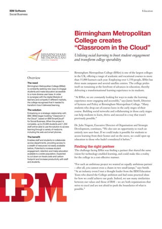IBM Software                                                                                                                   Education
Social Business




                                                                 Birmingham Metropolitan
                                                                 College creates
                                                                 “Classroom in the Cloud”
                                                                 Utilising social learning to boost student engagement
                                                                 and transform college operability


                                                                 Birmingham Metropolitan College (BMet) is one of the largest colleges
                                                                 in the UK, offering a range of academic and vocational courses to more
              Overview
                                                                 than 35,000 learners each year. Employing over 1,350 people, BMet has
              The need                                           three main campuses and several satellite centres. The college prides
              Birmingham Metropolitan College (BMet)             itself on remaining at the forefront of advances in education, thereby
              is constantly seeking new ways to engage
              students and make education accessible
                                                                 delivering a transformational learning experience to its students.
              to a more diverse user base. In order
              to synergise with the digital lifestyle of         “At BMet, we are constantly looking for ways to make the learning
              learners and compete in different markets,         experience more engaging and accessible,” says Jamie Smith, Director
              the college recognised that it needed to
              transform how it delivered learning.               of Systems and Policy at Birmingham Metropolitan College. “Many
                                                                 students who drop out of courses leave in the early stages of their
              The solution
                                                                 course. Building social networks and collaborating in those early stages
              Embarking on a strategic relationship with
              IBM, BMet began building “Classroom in             can help students to learn, thrive and succeed in a way that wasn’t
              the Cloud”, based on IBM SmartCloud®               previously possible.”
              for Social Business. When the project is
              complete, up to 25,000 students and 1,350
                                                                 Dr. Julie Nugent, Executive Director of Organisation and Strategic
              staff will be able to use the solution to access
              learning through a variety of mediums              Development, continues, “We also saw an opportunity to reach an
              including the web and smart phones.                entirely new user-base. If we could make it possible for students to
              The benefit                                        access learning from their homes and on the move, we could open up
              Enables staff and students to collaborate          education to those who hadn’t considered it before.”
              across departments, providing access to
              a wealth of resources not easily available
              before. Potential to increase student
                                                                 Finding the right partner
              engagement, retention and make education           The challenge facing BMet was finding a partner that shared the same
              available to a wider population. Expected          vision for technology-enabled learning, and could make this a reality
              to cut down on travel costs and carbon             for the college in a cost-effective manner.
              footprint and increase productivity with staff
              and students.
                                                                 “For such an ambitious project we wanted an equally ambitious partner
                                                                 – after all, you cannot cross a chasm in two small jumps,” says Smith.
                                                                 “At an industry event I met a thought leader from the IBM Education
                                                                 Team who shared the College ambition and had some practical ideas
                                                                 for how we could achieve our goals. Indeed, we saw many similarities
                                                                 between our values and those of IBM – we are both organisations that
                                                                 strive to excel and are not afraid to push the boundaries of what is
                                                                 possible.”
 