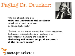 Paging Dr. Drucker: “The aim of marketing is to  know and understand the customer   so well the product or service  fits him and sells itself.” “Because the purpose of business is to create a customer,  the business enterprise has two—and only two— basic functions: marketing and innovation. Marketing and innovation produce results;  all the rest are costs. ” 