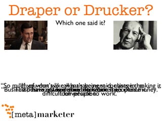 Draper or Drucker? “ I'd have my secretary do it, but she's dead.” “ Limit your exposure.” “ If you don’t like what’s being said, change the conversation.” “ The best way to predict the future is to create it.” “ So much of what we call management consists in making it difficult for people to work.” “ Business, that's easily defined - it's other people's money.” Which one said it? 