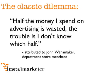The classic dilemma: “ Half the money I spend on advertising is wasted; the trouble is I don't know which half.” - attributed to John Wanamaker,  department store merchant 