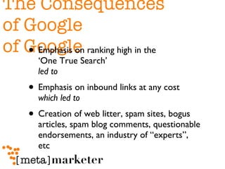 The Consequences  of Google of Google Emphasis on ranking high in the  ‘One True Search’  led to   Emphasis on inbound links at any cost  which led to   Creation of web litter, spam sites, bogus articles, spam blog comments, questionable endorsements, an industry of “experts”, etc 